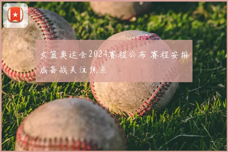 女篮奥运会2024赛程公布 赛程安排成备战关注焦点