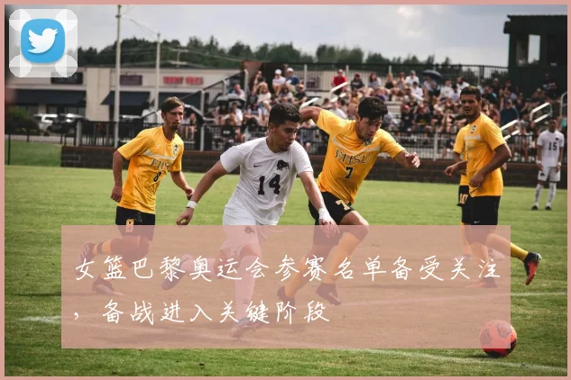 女篮巴黎奥运会参赛名单备受关注，备战进入关键阶段