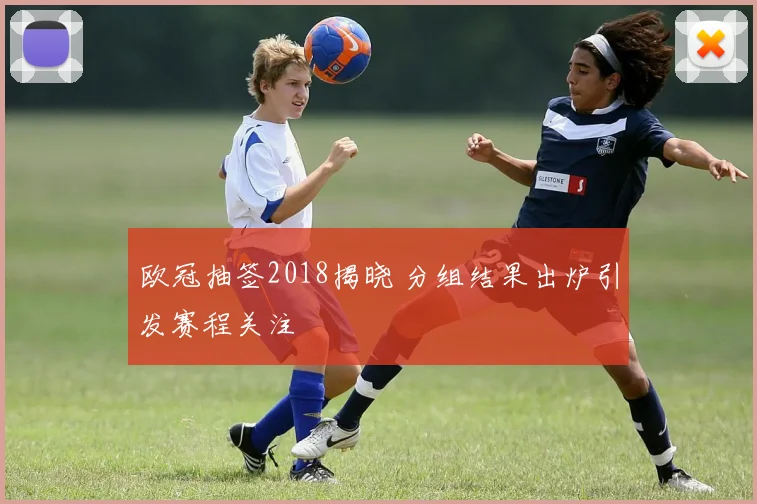 欧冠抽签2018揭晓 分组结果出炉引发赛程关注