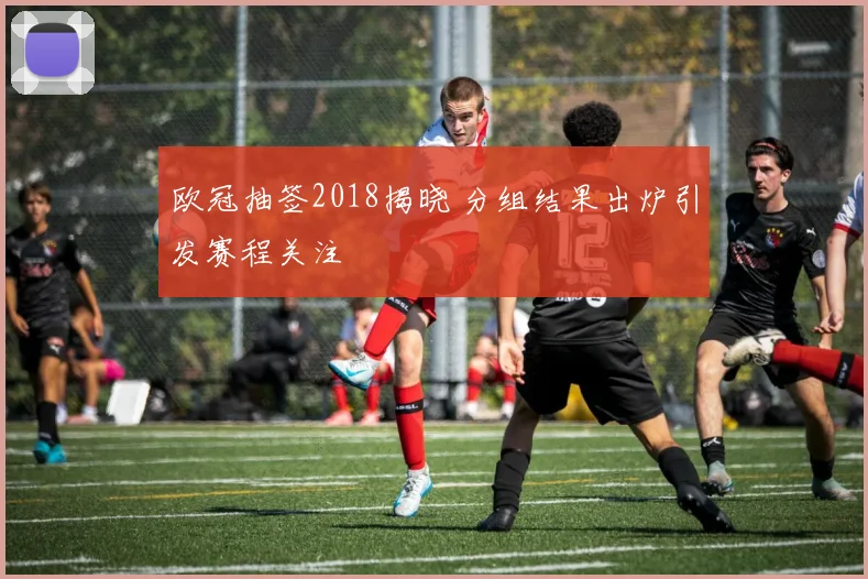 欧冠抽签2018揭晓 分组结果出炉引发赛程关注