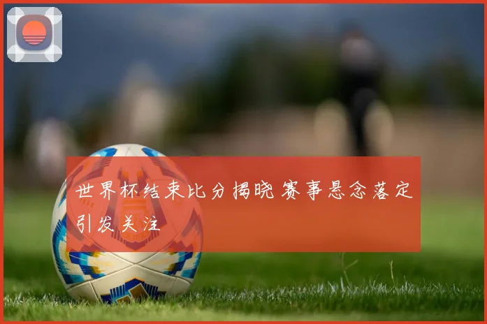 世界杯结束比分揭晓 赛事悬念落定引发关注