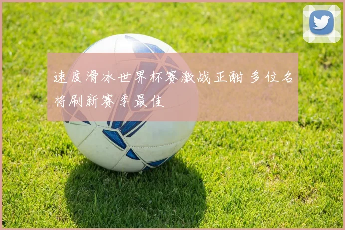 速度滑冰世界杯赛激战正酣 多位名将刷新赛季最佳