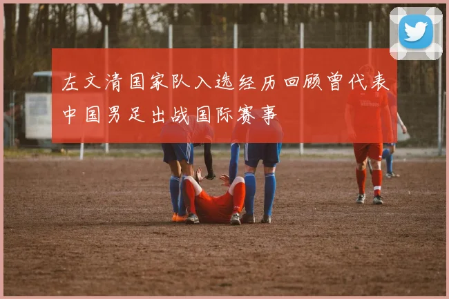 左文清国家队入选经历回顾曾代表中国男足出战国际赛事