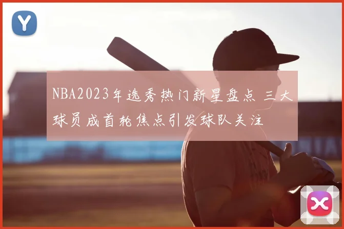 NBA2023年选秀热门新星盘点 三大球员成首轮焦点引发球队关注