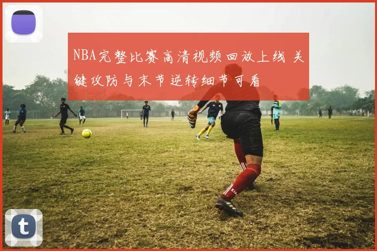 NBA完整比赛高清视频回放上线 关键攻防与末节逆转细节可看