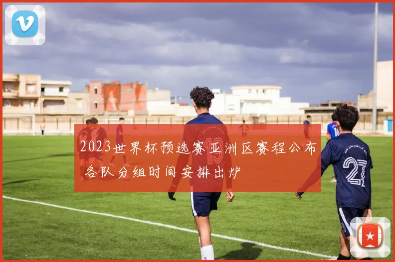 2023世界杯预选赛亚洲区赛程公布 各队分组时间安排出炉