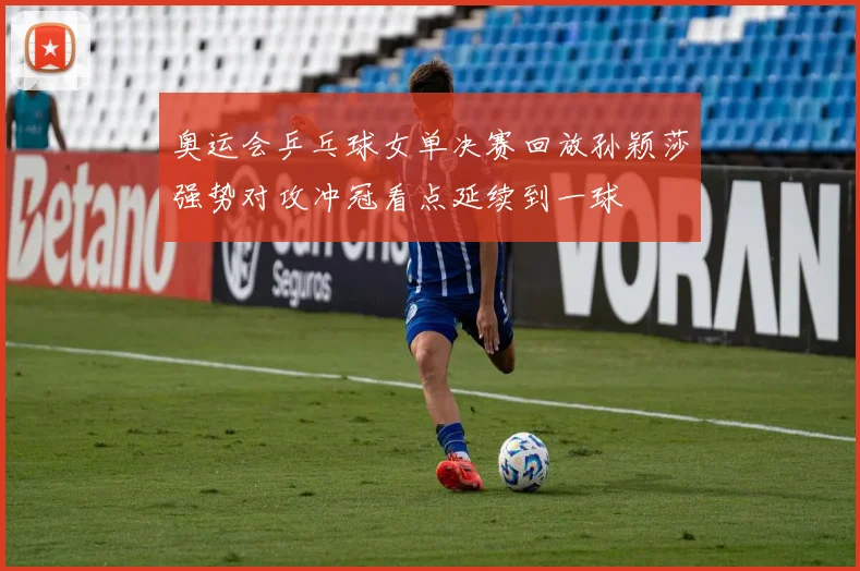 奥运会乒乓球女单决赛回放孙颖莎强势对攻冲冠看点延续到一球