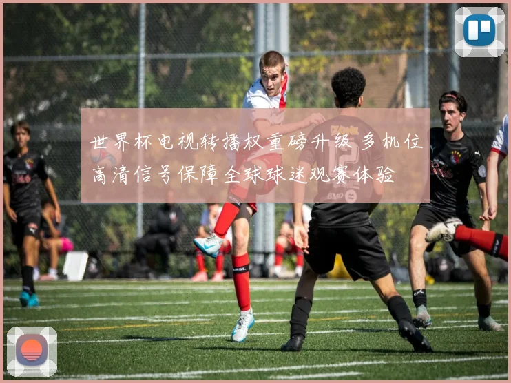 世界杯电视转播权重磅升级 多机位高清信号保障全球球迷观赛体验