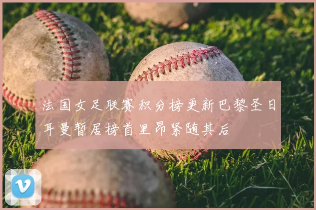 法国女足联赛积分榜更新巴黎圣日耳曼暂居榜首里昂紧随其后