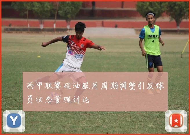 西甲联赛硅油服用周期调整引发球员状态管理讨论