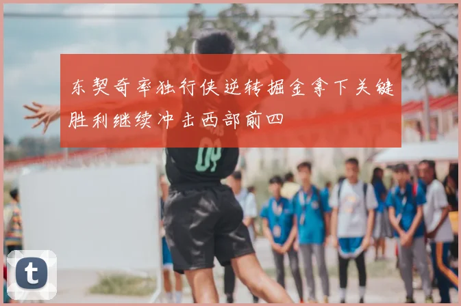 东契奇率独行侠逆转掘金拿下关键胜利继续冲击西部前四