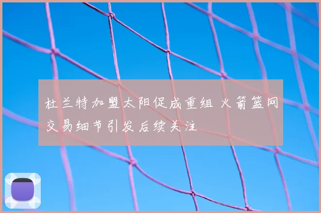 杜兰特加盟太阳促成重组 火箭篮网交易细节引发后续关注