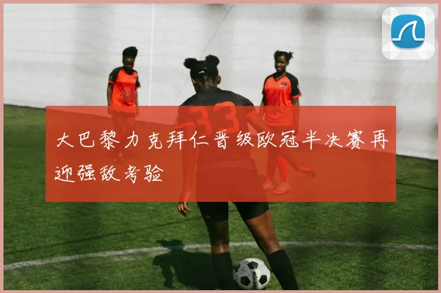 大巴黎力克拜仁晋级欧冠半决赛再迎强敌考验
