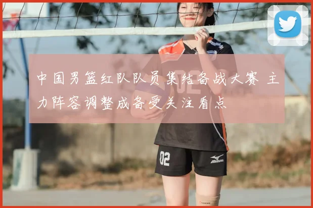 中国男篮红队队员集结备战大赛 主力阵容调整成备受关注看点