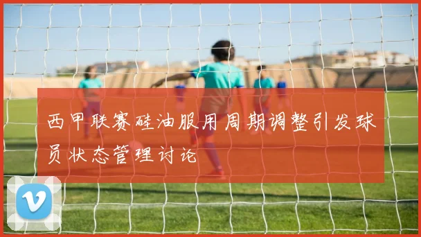 西甲联赛硅油服用周期调整引发球员状态管理讨论