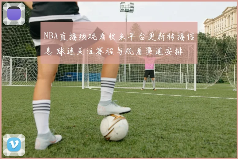 NBA直播线观看收米平台更新转播信息 球迷关注赛程与观看渠道安排