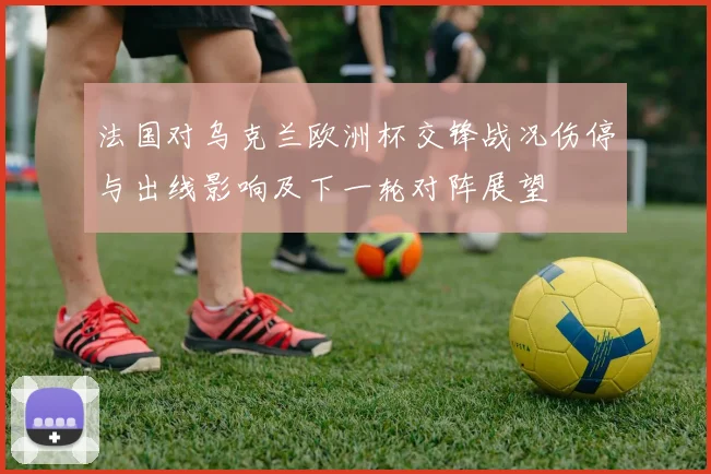 法国对乌克兰欧洲杯交锋战况伤停与出线影响及下一轮对阵展望