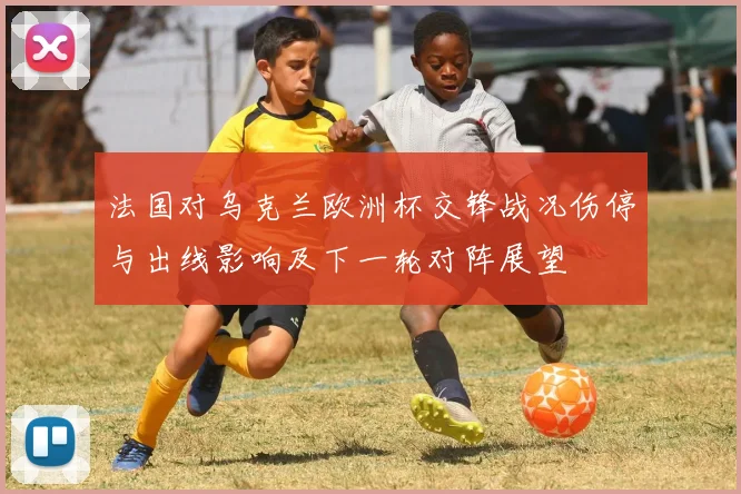 法国对乌克兰欧洲杯交锋战况伤停与出线影响及下一轮对阵展望