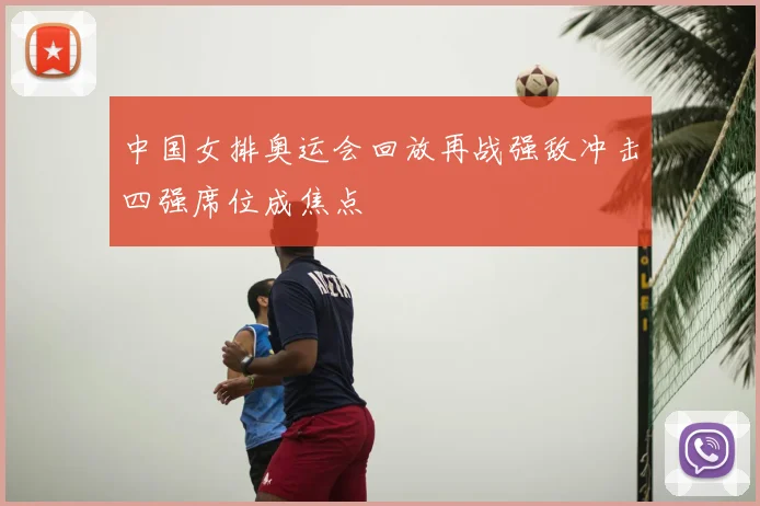 中国女排奥运会回放再战强敌冲击四强席位成焦点