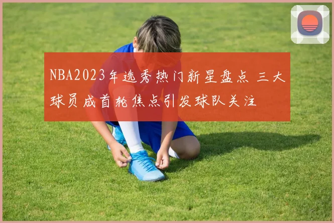 NBA2023年选秀热门新星盘点 三大球员成首轮焦点引发球队关注