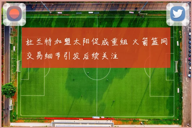 杜兰特加盟太阳促成重组 火箭篮网交易细节引发后续关注